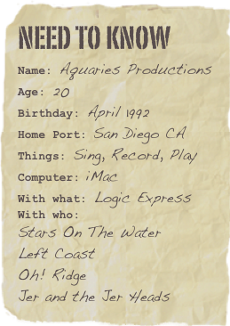 need to know
Name: Aquaries ProductionsAge: 20Birthday: April 1992
Home Port: San Diego CA
Things: Sing, Record, PlayComputer: iMac With what: Logic Express
With who: 
Stars On The Water
Left Coast
Oh! Ridge
Jer and the Jer Heads